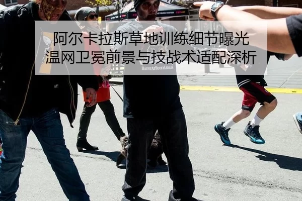 阿尔卡拉斯草地训练细节曝光 温网卫冕前景与技战术适配深析