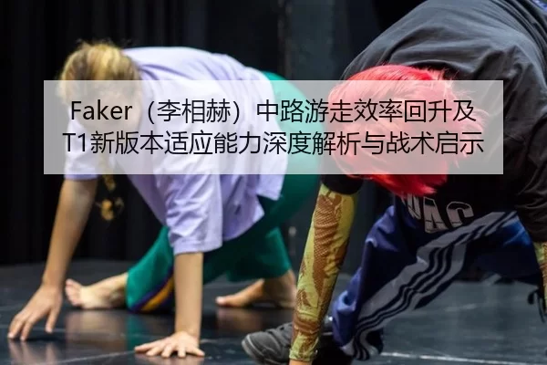 Faker（李相赫）中路游走效率回升及T1新版本适应能力深度解析与战术启示
