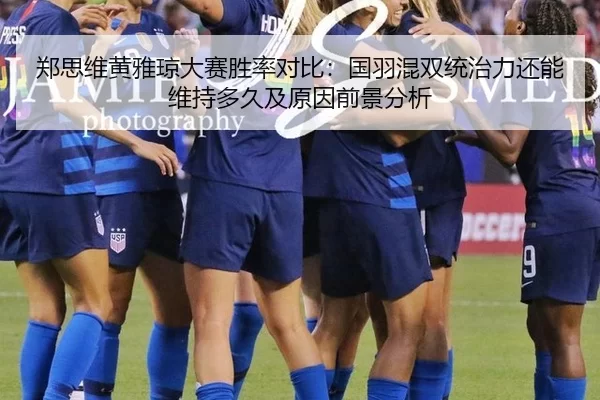 郑思维黄雅琼大赛胜率对比：国羽混双统治力还能维持多久及原因前景分析