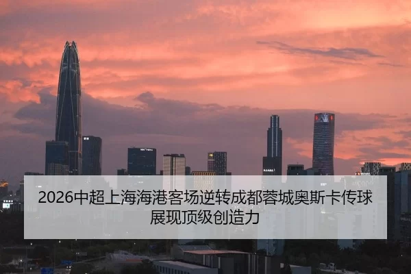 2026中超上海海港客场逆转成都蓉城奥斯卡传球展现顶级创造力