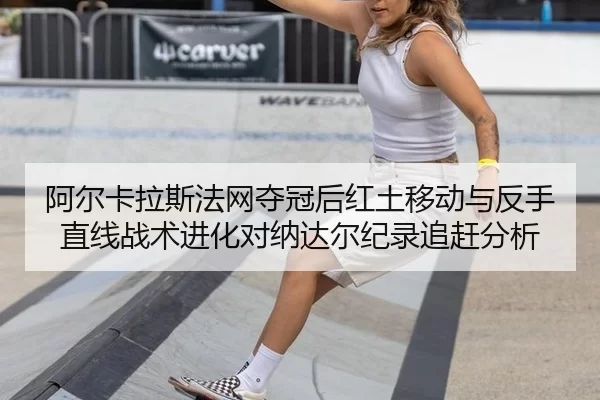 阿尔卡拉斯法网夺冠后红土移动与反手直线战术进化对纳达尔纪录追赶分析