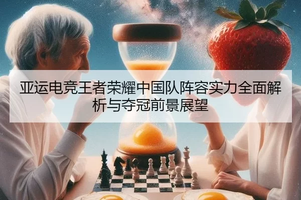 亚运电竞王者荣耀中国队阵容实力全面解析与夺冠前景展望