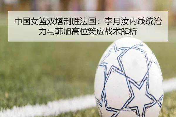 中国女篮双塔制胜法国：李月汝内线统治力与韩旭高位策应战术解析