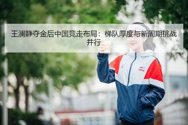 王澜静夺金后中国竞走布局：梯队厚度与新周期挑战并行